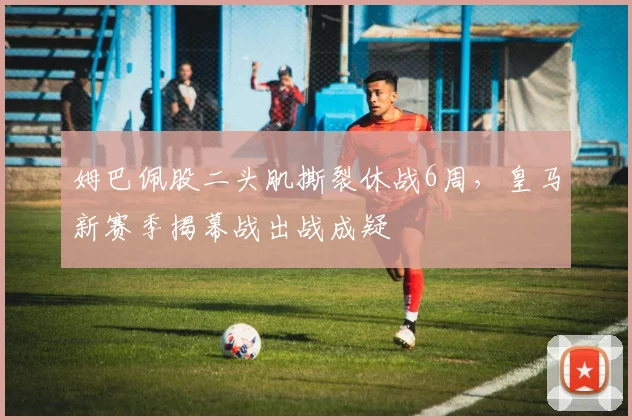 姆巴佩股二头肌撕裂休战6周，皇马新赛季揭幕战出战成疑