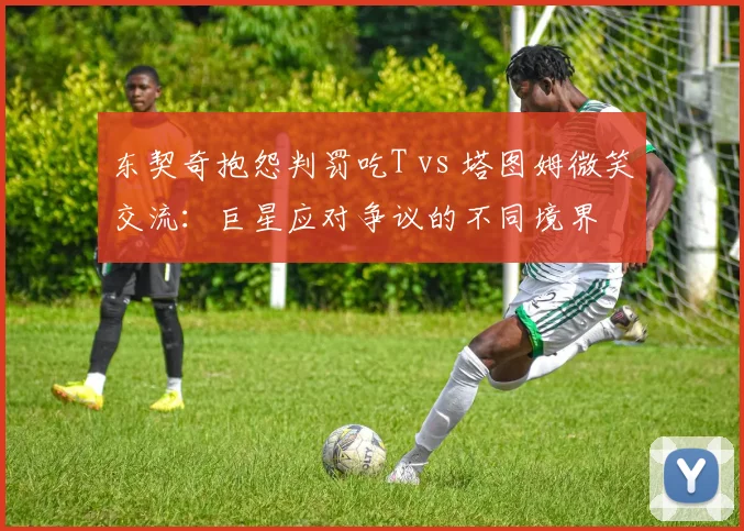东契奇抱怨判罚吃T vs 塔图姆微笑交流：巨星应对争议的不同境界