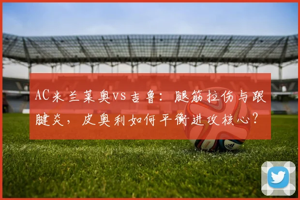 AC米兰莱奥vs吉鲁：腿筋拉伤与跟腱炎，皮奥利如何平衡进攻核心？