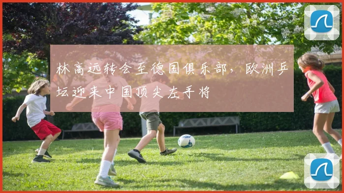 林高远转会至德国俱乐部，欧洲乒坛迎来中国顶尖左手将