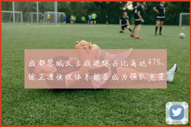 成都蓉城反击战进球占比高达47%，徐正源快攻体系能否成为强队克星？