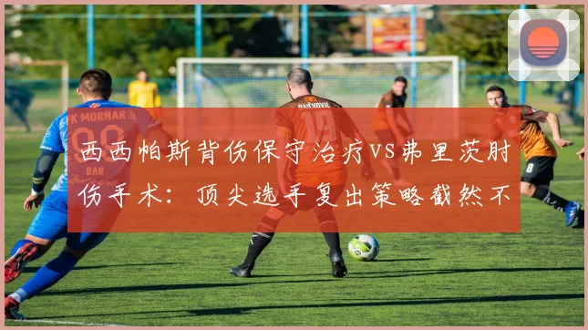 西西帕斯背伤保守治疗vs弗里茨肘伤手术：顶尖选手复出策略截然不同