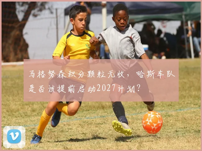 马格努森积分颗粒无收，哈斯车队是否该提前启动2027计划？